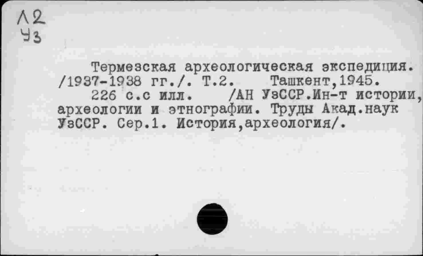 ﻿Л 2.
Термезская археологическая экспедиция. /1937-1938 гг./. Т.2. Ташкент,1945.
226 с.с илл. /АН УзССР.Ин-т истории, археологии и этнографии. Труды Акад.наук УзССР. Сер.1. История,археология/.